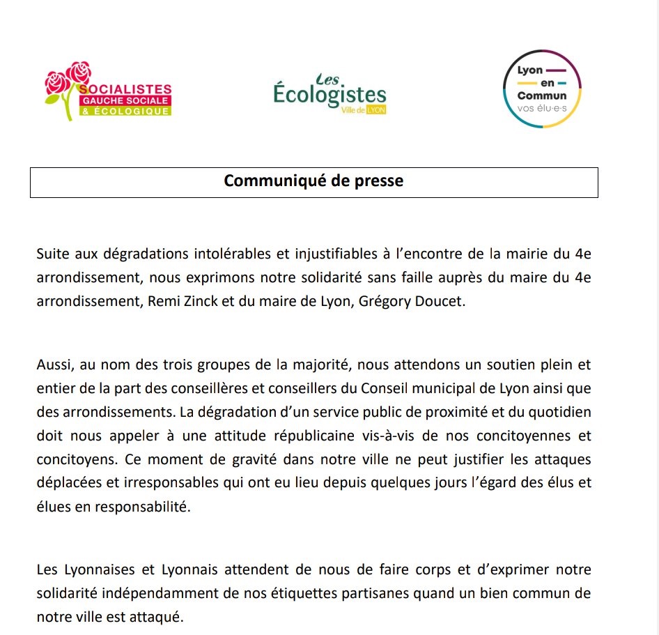 Communiqué de presse

Suite aux dégradations intolérables et injustifiables à l'encontre de la mairie du 4e arrondissement, nous exprimons notre solidarité sans faille auprès du maire du 4e arrondissement, Remi Zinck et du maire de Lyon, Grégory Doucet. 


Aussi, au nom des trois groupes de la majorité, nous attendons un soutien plein et entier de la part des conseillères et conseillers du Conseil municipal de Lyon ainsi que des arrondissements. La dégradation d'un service public de proximité et du quotidien doit nous appeler à une attitude républicaine vis-à-vis de nos concitoyennes et concitoyens. Ce moment de gravité dans notre ville ne peut justifier les attaques déplacées et irresponsables qui ont eu lieu depuis quelques jours l'égard des élus et élues en responsabilité. 


Les Lyonnaises et Lyonnais attendent de nous de faire corps et d'exprimer notre solidarité indépendamment de nos étiquettes partisanes quand un bien commun de notre ville est attaqué.

Signatures

David Souvestre et Alexandre Chevalier 
Co-Présidents du groupe Lyon en Commun
Gautier Chapuis et Philomène Récamier 
Co-Présidents du groupe Les écologistes
Sandrine Runel Présidente du groupe Socialistes, la gauche sociale et écologigue

